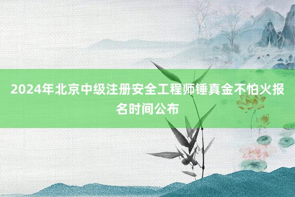 2024年北京中级注册安全工程师锤真金不怕火报名时间公布