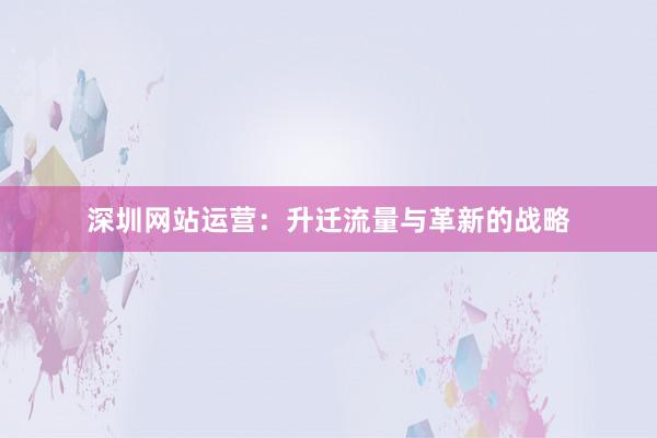 深圳网站运营：升迁流量与革新的战略